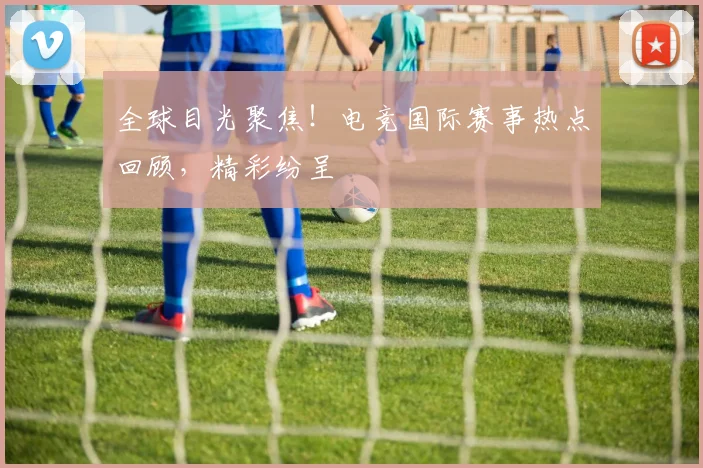 全球目光聚焦!电竞国际赛事热点回顾,精彩纷呈